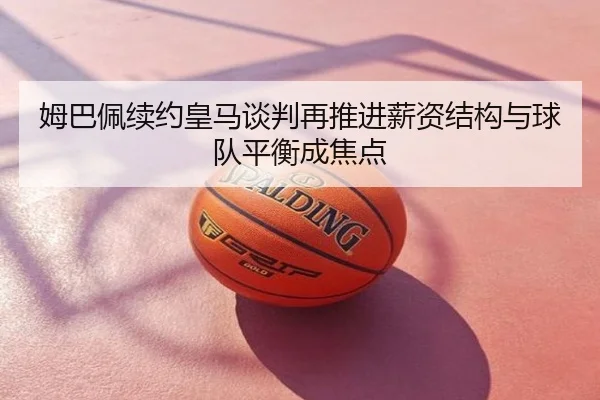 姆巴佩续约皇马谈判再推进薪资结构与球队平衡成焦点