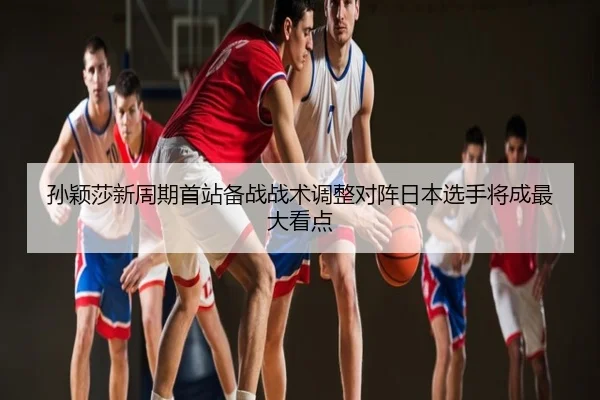 孙颖莎新周期首站备战战术调整对阵日本选手将成最大看点
