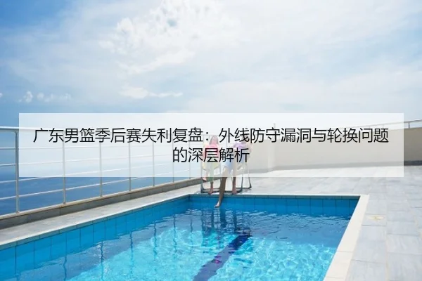 广东男篮季后赛失利复盘：外线防守漏洞与轮换问题的深层解析
