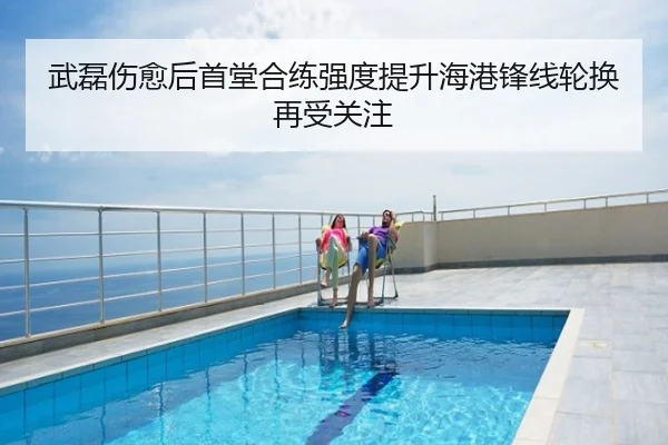 武磊伤愈后首堂合练强度提升海港锋线轮换再受关注
