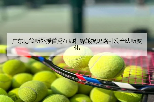 广东男篮新外援首秀在即杜锋轮换思路引发全队新变化