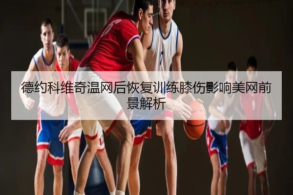 德约科维奇温网后恢复训练膝伤影响美网前景解析
