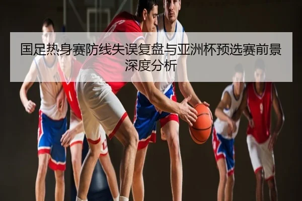 国足热身赛防线失误复盘与亚洲杯预选赛前景深度分析