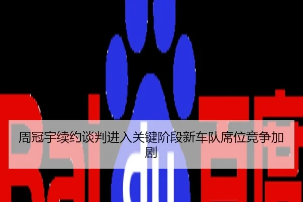周冠宇续约谈判进入关键阶段新车队席位竞争加剧