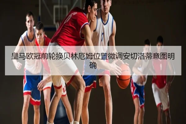 皇马欧冠前轮换贝林厄姆位置微调安切洛蒂意图明确